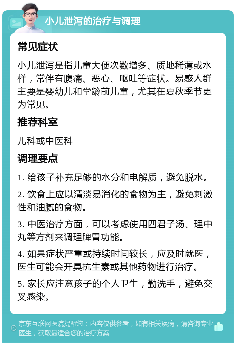 小儿泄泻的治疗与调理 常见症状 小儿泄泻是指儿童大便次数增多、质地稀薄或水样，常伴有腹痛、恶心、呕吐等症状。易感人群主要是婴幼儿和学龄前儿童，尤其在夏秋季节更为常见。 推荐科室 儿科或中医科 调理要点 1. 给孩子补充足够的水分和电解质，避免脱水。 2. 饮食上应以清淡易消化的食物为主，避免刺激性和油腻的食物。 3. 中医治疗方面，可以考虑使用四君子汤、理中丸等方剂来调理脾胃功能。 4. 如果症状严重或持续时间较长，应及时就医，医生可能会开具抗生素或其他药物进行治疗。 5. 家长应注意孩子的个人卫生，勤洗手，避免交叉感染。