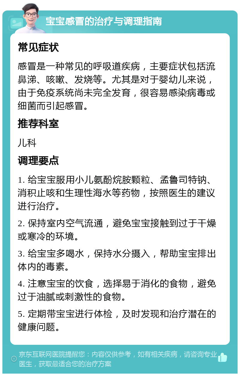 宝宝感冒的治疗与调理指南 常见症状 感冒是一种常见的呼吸道疾病，主要症状包括流鼻涕、咳嗽、发烧等。尤其是对于婴幼儿来说，由于免疫系统尚未完全发育，很容易感染病毒或细菌而引起感冒。 推荐科室 儿科 调理要点 1. 给宝宝服用小儿氨酚烷胺颗粒、孟鲁司特钠、消积止咳和生理性海水等药物，按照医生的建议进行治疗。 2. 保持室内空气流通，避免宝宝接触到过于干燥或寒冷的环境。 3. 给宝宝多喝水，保持水分摄入，帮助宝宝排出体内的毒素。 4. 注意宝宝的饮食，选择易于消化的食物，避免过于油腻或刺激性的食物。 5. 定期带宝宝进行体检，及时发现和治疗潜在的健康问题。