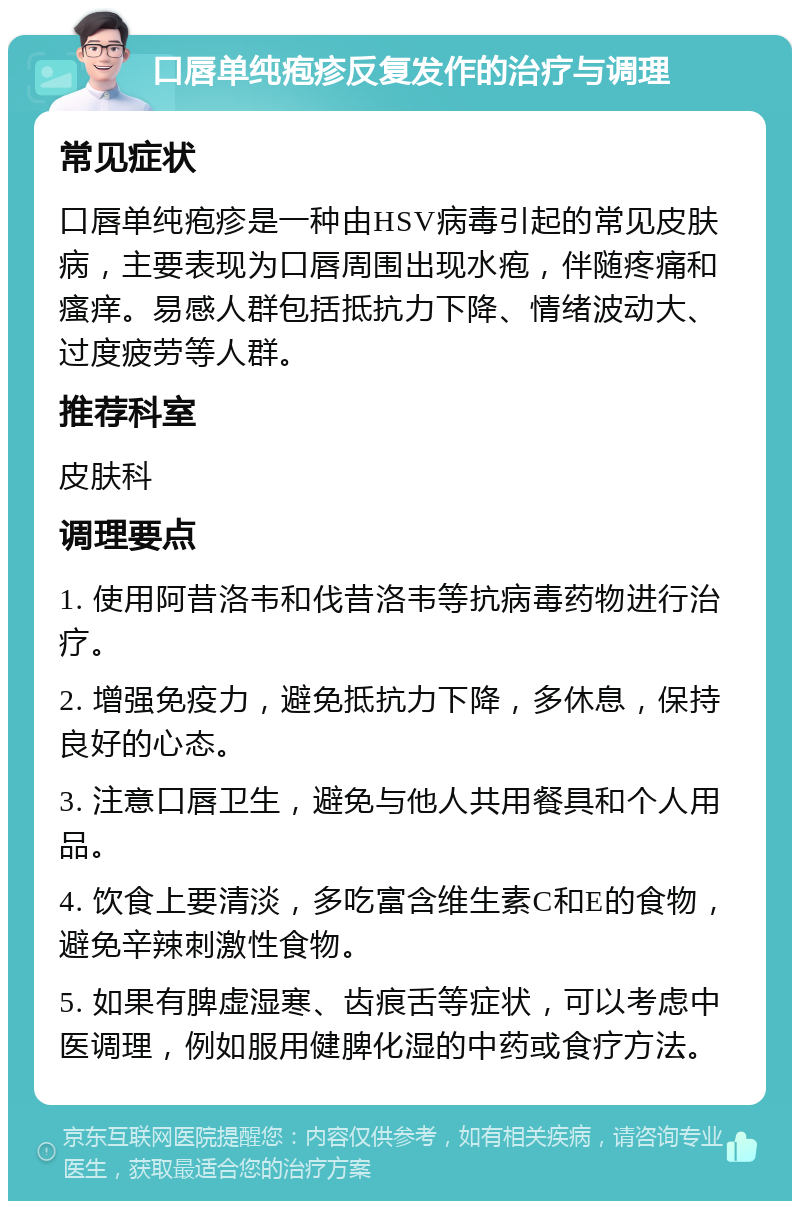 口唇单纯疱疹反复发作的治疗与调理 常见症状 口唇单纯疱疹是一种由HSV病毒引起的常见皮肤病，主要表现为口唇周围出现水疱，伴随疼痛和瘙痒。易感人群包括抵抗力下降、情绪波动大、过度疲劳等人群。 推荐科室 皮肤科 调理要点 1. 使用阿昔洛韦和伐昔洛韦等抗病毒药物进行治疗。 2. 增强免疫力，避免抵抗力下降，多休息，保持良好的心态。 3. 注意口唇卫生，避免与他人共用餐具和个人用品。 4. 饮食上要清淡，多吃富含维生素C和E的食物，避免辛辣刺激性食物。 5. 如果有脾虚湿寒、齿痕舌等症状，可以考虑中医调理，例如服用健脾化湿的中药或食疗方法。