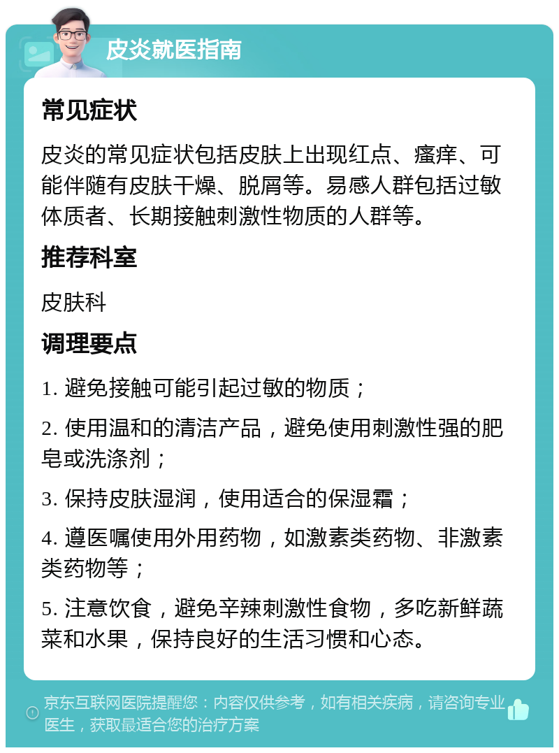 皮炎就医指南 常见症状 皮炎的常见症状包括皮肤上出现红点、瘙痒、可能伴随有皮肤干燥、脱屑等。易感人群包括过敏体质者、长期接触刺激性物质的人群等。 推荐科室 皮肤科 调理要点 1. 避免接触可能引起过敏的物质； 2. 使用温和的清洁产品，避免使用刺激性强的肥皂或洗涤剂； 3. 保持皮肤湿润，使用适合的保湿霜； 4. 遵医嘱使用外用药物，如激素类药物、非激素类药物等； 5. 注意饮食，避免辛辣刺激性食物，多吃新鲜蔬菜和水果，保持良好的生活习惯和心态。