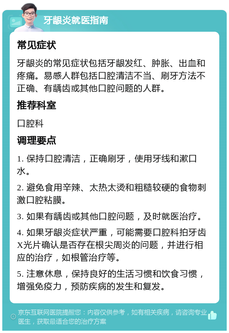 牙龈炎就医指南 常见症状 牙龈炎的常见症状包括牙龈发红、肿胀、出血和疼痛。易感人群包括口腔清洁不当、刷牙方法不正确、有龋齿或其他口腔问题的人群。 推荐科室 口腔科 调理要点 1. 保持口腔清洁，正确刷牙，使用牙线和漱口水。 2. 避免食用辛辣、太热太烫和粗糙较硬的食物刺激口腔粘膜。 3. 如果有龋齿或其他口腔问题，及时就医治疗。 4. 如果牙龈炎症状严重，可能需要口腔科拍牙齿X光片确认是否存在根尖周炎的问题，并进行相应的治疗，如根管治疗等。 5. 注意休息，保持良好的生活习惯和饮食习惯，增强免疫力，预防疾病的发生和复发。