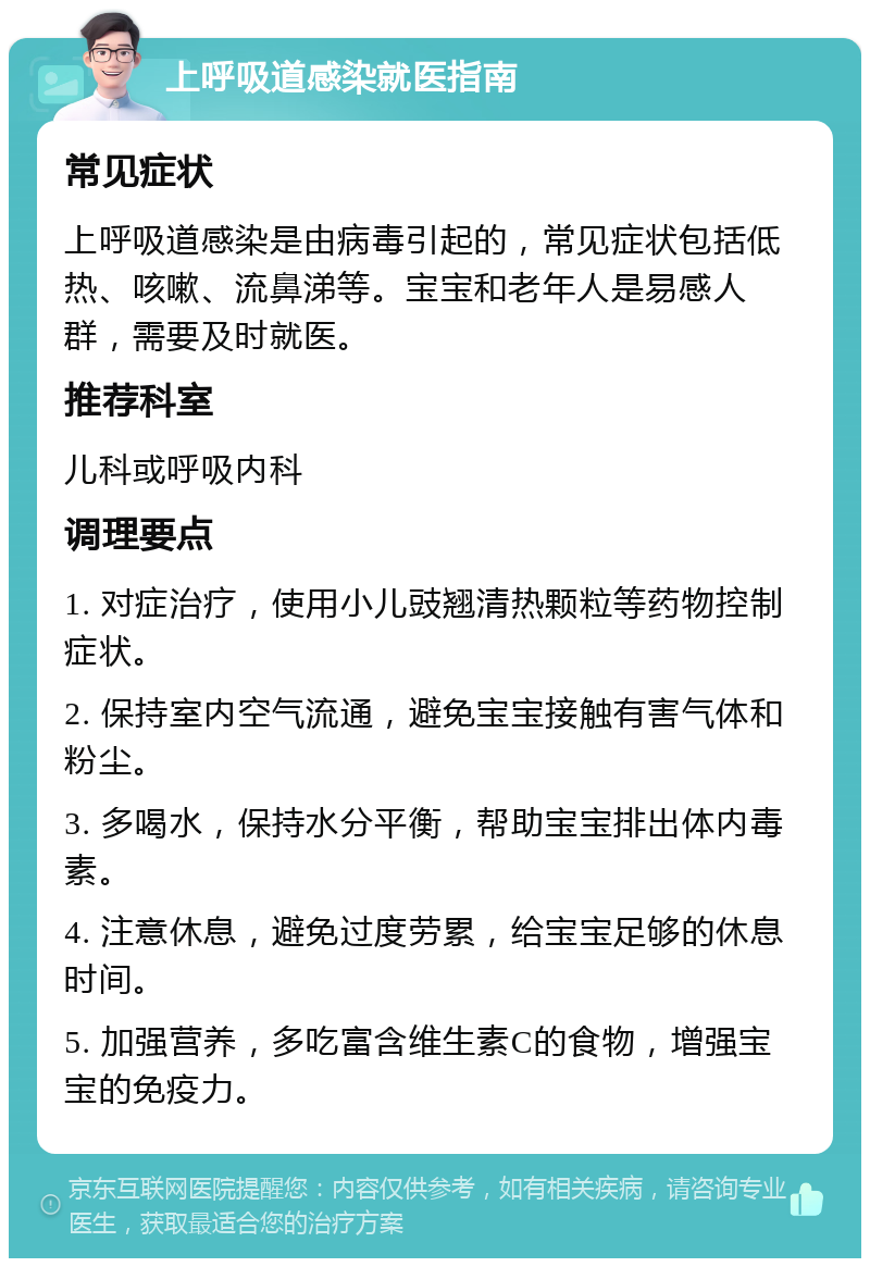 上呼吸道感染就医指南 常见症状 上呼吸道感染是由病毒引起的，常见症状包括低热、咳嗽、流鼻涕等。宝宝和老年人是易感人群，需要及时就医。 推荐科室 儿科或呼吸内科 调理要点 1. 对症治疗，使用小儿豉翘清热颗粒等药物控制症状。 2. 保持室内空气流通，避免宝宝接触有害气体和粉尘。 3. 多喝水，保持水分平衡，帮助宝宝排出体内毒素。 4. 注意休息，避免过度劳累，给宝宝足够的休息时间。 5. 加强营养，多吃富含维生素C的食物，增强宝宝的免疫力。