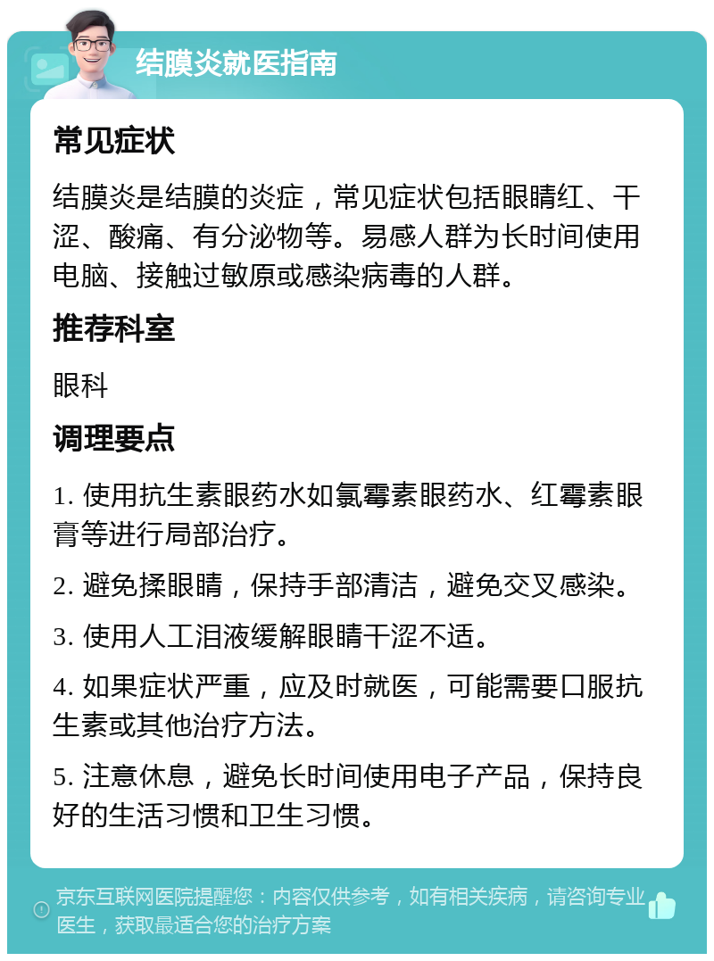 结膜炎就医指南 常见症状 结膜炎是结膜的炎症，常见症状包括眼睛红、干涩、酸痛、有分泌物等。易感人群为长时间使用电脑、接触过敏原或感染病毒的人群。 推荐科室 眼科 调理要点 1. 使用抗生素眼药水如氯霉素眼药水、红霉素眼膏等进行局部治疗。 2. 避免揉眼睛，保持手部清洁，避免交叉感染。 3. 使用人工泪液缓解眼睛干涩不适。 4. 如果症状严重，应及时就医，可能需要口服抗生素或其他治疗方法。 5. 注意休息，避免长时间使用电子产品，保持良好的生活习惯和卫生习惯。