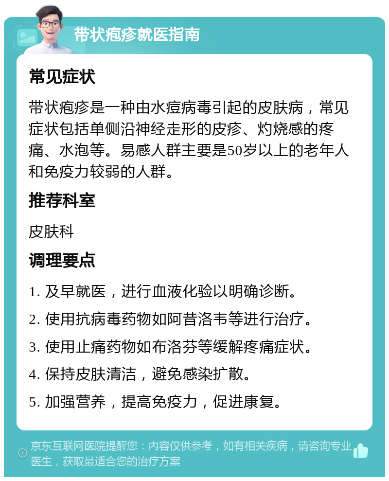 带状疱疹就医指南 常见症状 带状疱疹是一种由水痘病毒引起的皮肤病，常见症状包括单侧沿神经走形的皮疹、灼烧感的疼痛、水泡等。易感人群主要是50岁以上的老年人和免疫力较弱的人群。 推荐科室 皮肤科 调理要点 1. 及早就医，进行血液化验以明确诊断。 2. 使用抗病毒药物如阿昔洛韦等进行治疗。 3. 使用止痛药物如布洛芬等缓解疼痛症状。 4. 保持皮肤清洁，避免感染扩散。 5. 加强营养，提高免疫力，促进康复。