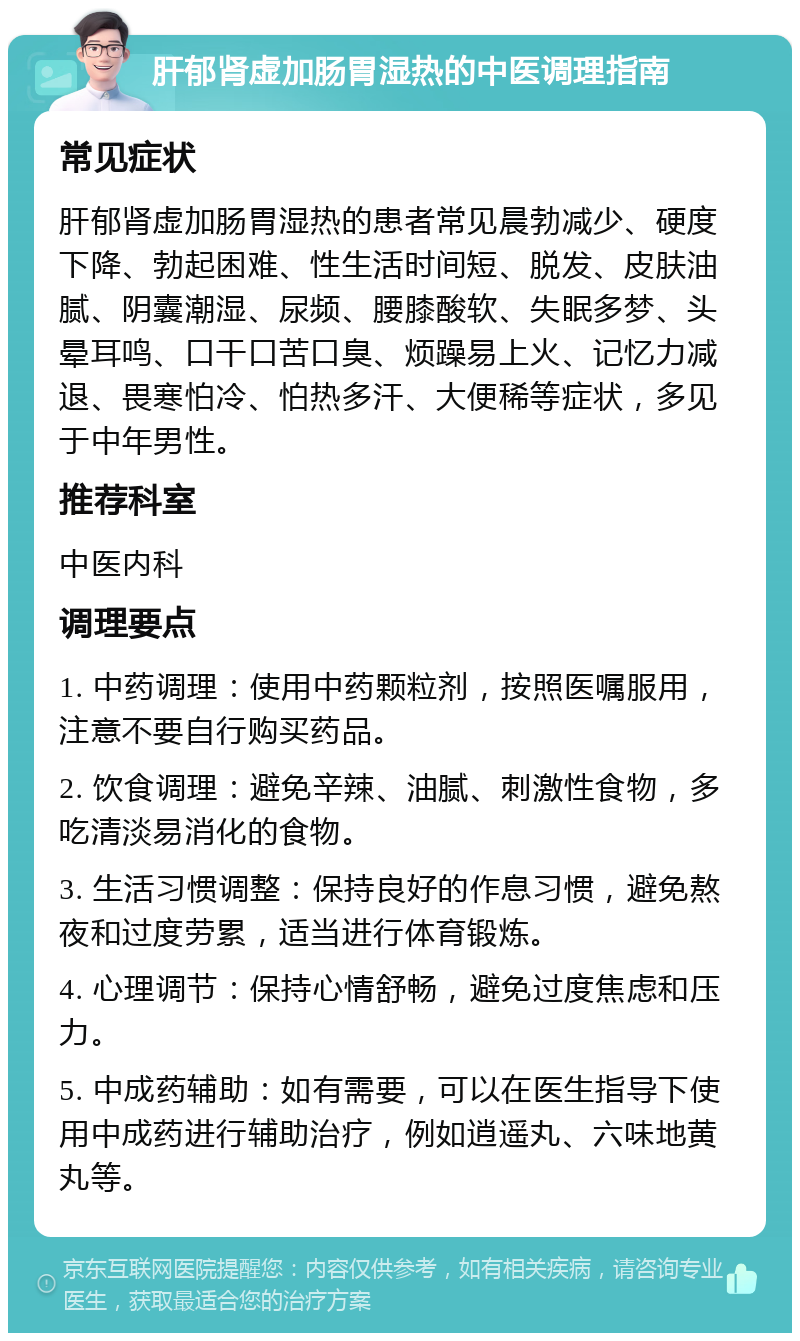 肝郁肾虚加肠胃湿热的中医调理指南 常见症状 肝郁肾虚加肠胃湿热的患者常见晨勃减少、硬度下降、勃起困难、性生活时间短、脱发、皮肤油腻、阴囊潮湿、尿频、腰膝酸软、失眠多梦、头晕耳鸣、口干口苦口臭、烦躁易上火、记忆力减退、畏寒怕冷、怕热多汗、大便稀等症状，多见于中年男性。 推荐科室 中医内科 调理要点 1. 中药调理：使用中药颗粒剂，按照医嘱服用，注意不要自行购买药品。 2. 饮食调理：避免辛辣、油腻、刺激性食物，多吃清淡易消化的食物。 3. 生活习惯调整：保持良好的作息习惯，避免熬夜和过度劳累，适当进行体育锻炼。 4. 心理调节：保持心情舒畅，避免过度焦虑和压力。 5. 中成药辅助：如有需要，可以在医生指导下使用中成药进行辅助治疗，例如逍遥丸、六味地黄丸等。