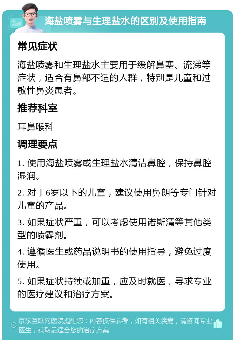 海盐喷雾与生理盐水的区别及使用指南 常见症状 海盐喷雾和生理盐水主要用于缓解鼻塞、流涕等症状，适合有鼻部不适的人群，特别是儿童和过敏性鼻炎患者。 推荐科室 耳鼻喉科 调理要点 1. 使用海盐喷雾或生理盐水清洁鼻腔，保持鼻腔湿润。 2. 对于6岁以下的儿童，建议使用鼻朗等专门针对儿童的产品。 3. 如果症状严重，可以考虑使用诺斯清等其他类型的喷雾剂。 4. 遵循医生或药品说明书的使用指导，避免过度使用。 5. 如果症状持续或加重，应及时就医，寻求专业的医疗建议和治疗方案。