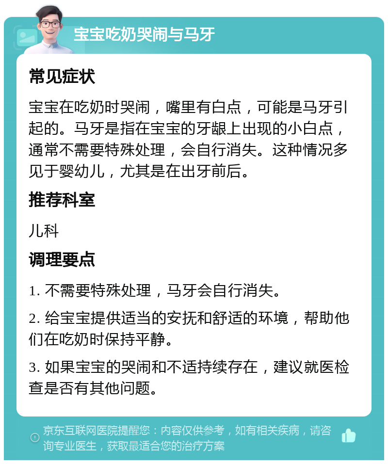 宝宝吃奶哭闹与马牙 常见症状 宝宝在吃奶时哭闹，嘴里有白点，可能是马牙引起的。马牙是指在宝宝的牙龈上出现的小白点，通常不需要特殊处理，会自行消失。这种情况多见于婴幼儿，尤其是在出牙前后。 推荐科室 儿科 调理要点 1. 不需要特殊处理，马牙会自行消失。 2. 给宝宝提供适当的安抚和舒适的环境，帮助他们在吃奶时保持平静。 3. 如果宝宝的哭闹和不适持续存在，建议就医检查是否有其他问题。