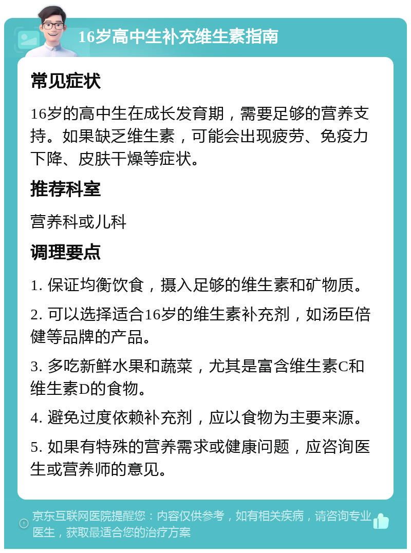 16岁高中生补充维生素指南 常见症状 16岁的高中生在成长发育期，需要足够的营养支持。如果缺乏维生素，可能会出现疲劳、免疫力下降、皮肤干燥等症状。 推荐科室 营养科或儿科 调理要点 1. 保证均衡饮食，摄入足够的维生素和矿物质。 2. 可以选择适合16岁的维生素补充剂，如汤臣倍健等品牌的产品。 3. 多吃新鲜水果和蔬菜，尤其是富含维生素C和维生素D的食物。 4. 避免过度依赖补充剂，应以食物为主要来源。 5. 如果有特殊的营养需求或健康问题，应咨询医生或营养师的意见。