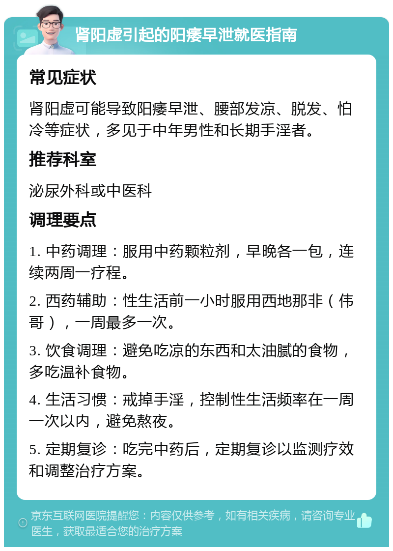 肾阳虚引起的阳痿早泄就医指南 常见症状 肾阳虚可能导致阳痿早泄、腰部发凉、脱发、怕冷等症状，多见于中年男性和长期手淫者。 推荐科室 泌尿外科或中医科 调理要点 1. 中药调理：服用中药颗粒剂，早晚各一包，连续两周一疗程。 2. 西药辅助：性生活前一小时服用西地那非（伟哥），一周最多一次。 3. 饮食调理：避免吃凉的东西和太油腻的食物，多吃温补食物。 4. 生活习惯：戒掉手淫，控制性生活频率在一周一次以内，避免熬夜。 5. 定期复诊：吃完中药后，定期复诊以监测疗效和调整治疗方案。