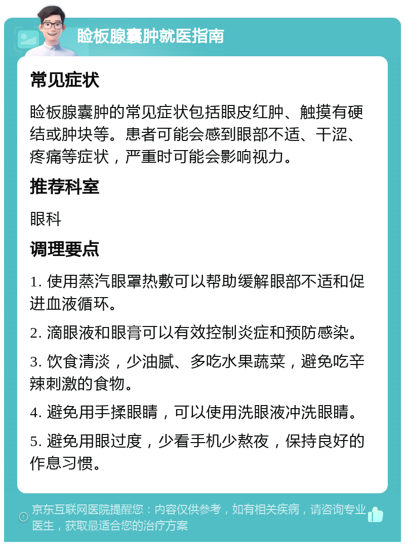 睑板腺囊肿就医指南 常见症状 睑板腺囊肿的常见症状包括眼皮红肿、触摸有硬结或肿块等。患者可能会感到眼部不适、干涩、疼痛等症状，严重时可能会影响视力。 推荐科室 眼科 调理要点 1. 使用蒸汽眼罩热敷可以帮助缓解眼部不适和促进血液循环。 2. 滴眼液和眼膏可以有效控制炎症和预防感染。 3. 饮食清淡，少油腻、多吃水果蔬菜，避免吃辛辣刺激的食物。 4. 避免用手揉眼睛，可以使用洗眼液冲洗眼睛。 5. 避免用眼过度，少看手机少熬夜，保持良好的作息习惯。