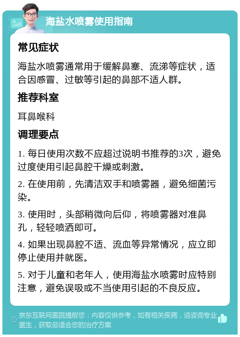 海盐水喷雾使用指南 常见症状 海盐水喷雾通常用于缓解鼻塞、流涕等症状，适合因感冒、过敏等引起的鼻部不适人群。 推荐科室 耳鼻喉科 调理要点 1. 每日使用次数不应超过说明书推荐的3次，避免过度使用引起鼻腔干燥或刺激。 2. 在使用前，先清洁双手和喷雾器，避免细菌污染。 3. 使用时，头部稍微向后仰，将喷雾器对准鼻孔，轻轻喷洒即可。 4. 如果出现鼻腔不适、流血等异常情况，应立即停止使用并就医。 5. 对于儿童和老年人，使用海盐水喷雾时应特别注意，避免误吸或不当使用引起的不良反应。