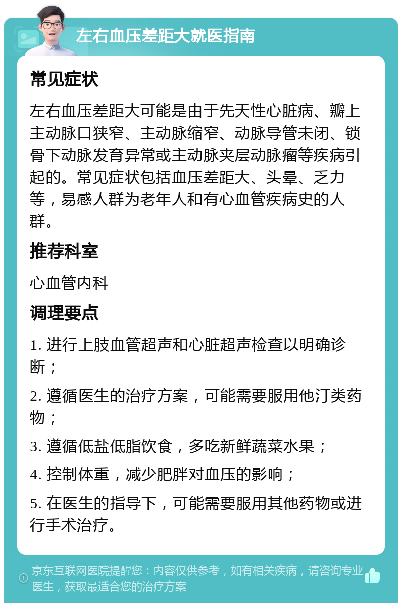 左右血压差距大就医指南 常见症状 左右血压差距大可能是由于先天性心脏病、瓣上主动脉口狭窄、主动脉缩窄、动脉导管未闭、锁骨下动脉发育异常或主动脉夹层动脉瘤等疾病引起的。常见症状包括血压差距大、头晕、乏力等，易感人群为老年人和有心血管疾病史的人群。 推荐科室 心血管内科 调理要点 1. 进行上肢血管超声和心脏超声检查以明确诊断； 2. 遵循医生的治疗方案，可能需要服用他汀类药物； 3. 遵循低盐低脂饮食，多吃新鲜蔬菜水果； 4. 控制体重，减少肥胖对血压的影响； 5. 在医生的指导下，可能需要服用其他药物或进行手术治疗。