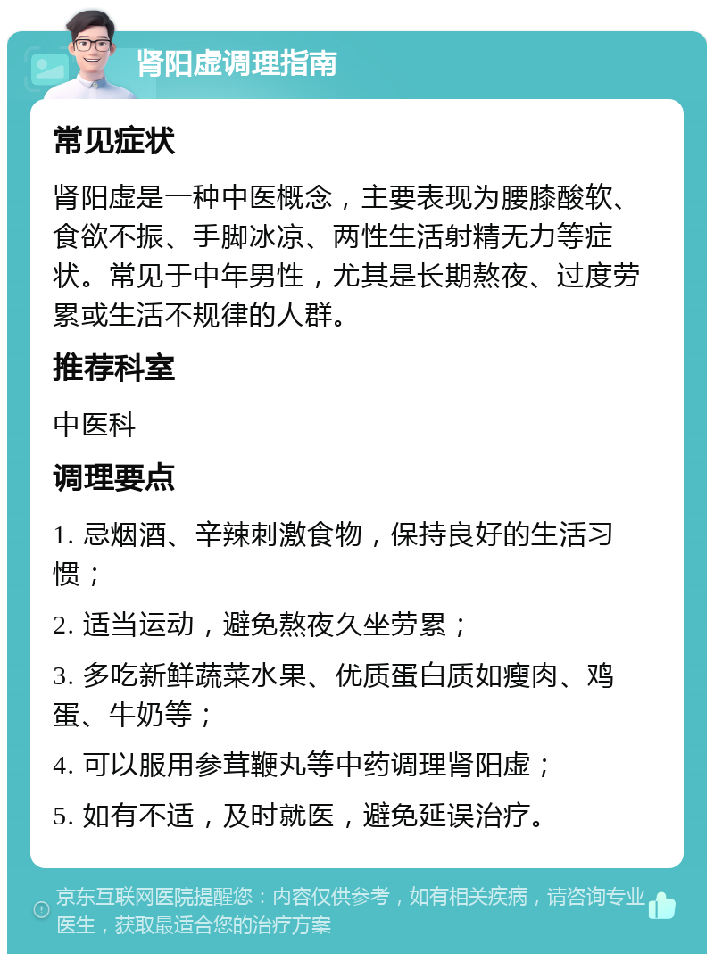 肾阳虚调理指南 常见症状 肾阳虚是一种中医概念，主要表现为腰膝酸软、食欲不振、手脚冰凉、两性生活射精无力等症状。常见于中年男性，尤其是长期熬夜、过度劳累或生活不规律的人群。 推荐科室 中医科 调理要点 1. 忌烟酒、辛辣刺激食物，保持良好的生活习惯； 2. 适当运动，避免熬夜久坐劳累； 3. 多吃新鲜蔬菜水果、优质蛋白质如瘦肉、鸡蛋、牛奶等； 4. 可以服用参茸鞭丸等中药调理肾阳虚； 5. 如有不适，及时就医，避免延误治疗。