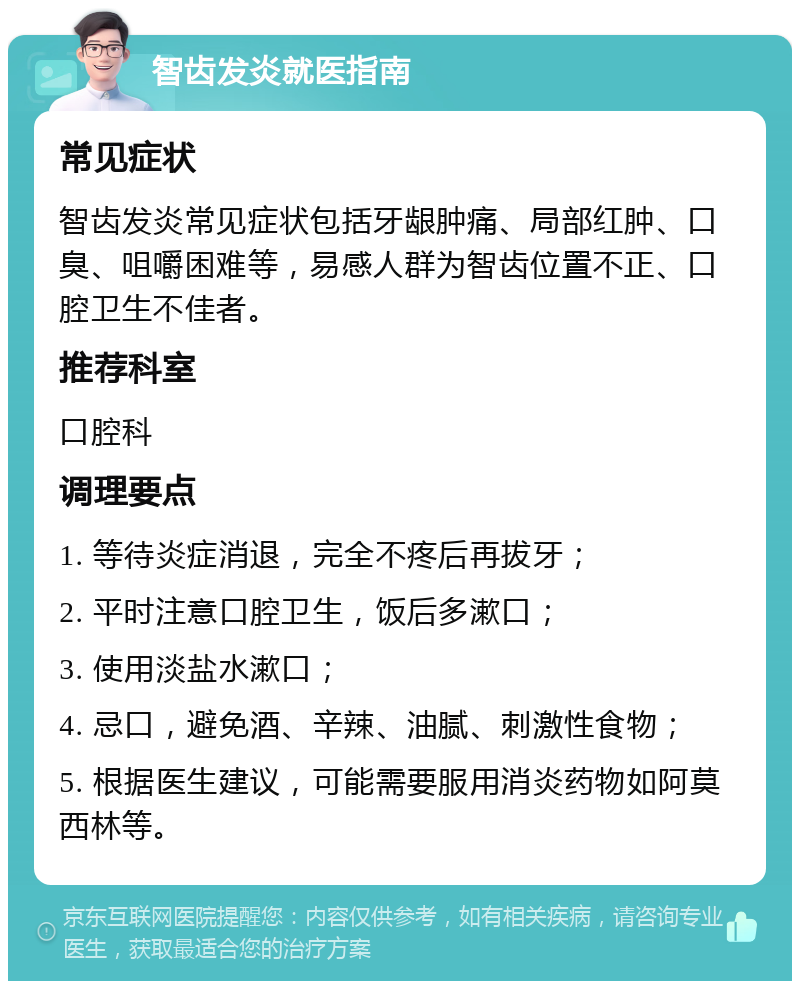 智齿发炎就医指南 常见症状 智齿发炎常见症状包括牙龈肿痛、局部红肿、口臭、咀嚼困难等，易感人群为智齿位置不正、口腔卫生不佳者。 推荐科室 口腔科 调理要点 1. 等待炎症消退，完全不疼后再拔牙； 2. 平时注意口腔卫生，饭后多漱口； 3. 使用淡盐水漱口； 4. 忌口，避免酒、辛辣、油腻、刺激性食物； 5. 根据医生建议，可能需要服用消炎药物如阿莫西林等。