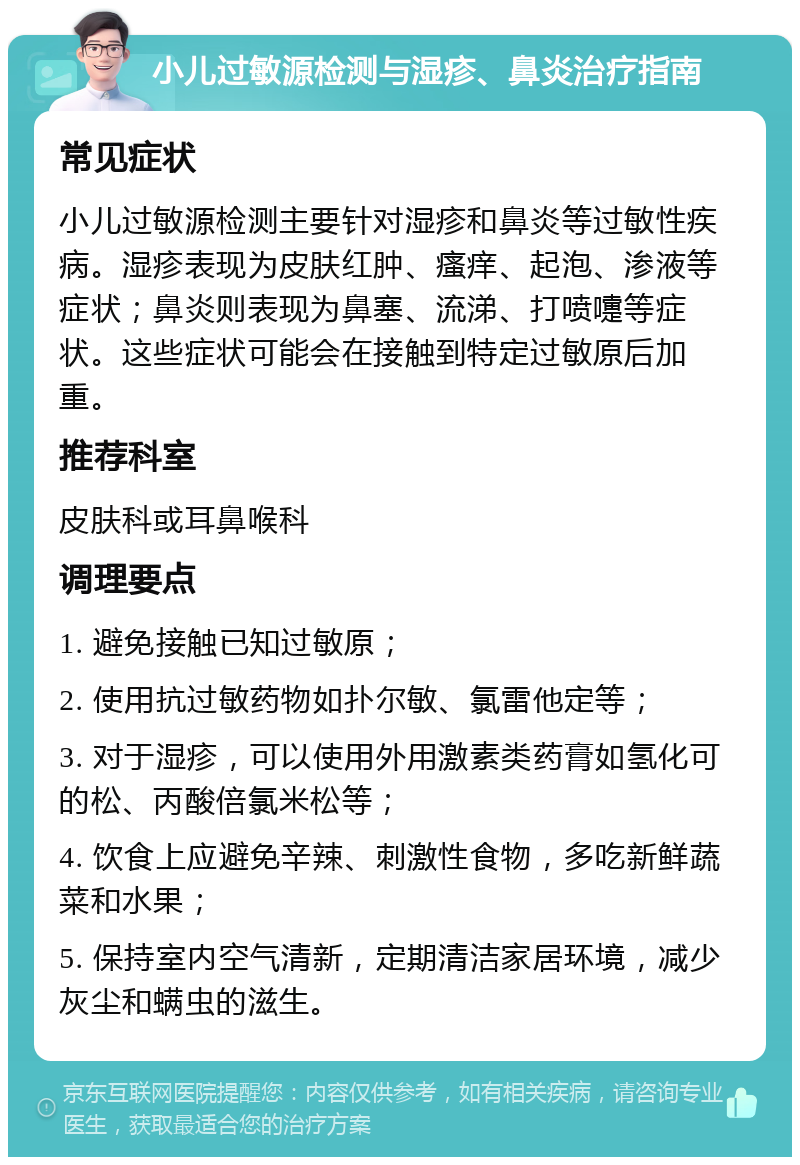 小儿过敏源检测与湿疹、鼻炎治疗指南 常见症状 小儿过敏源检测主要针对湿疹和鼻炎等过敏性疾病。湿疹表现为皮肤红肿、瘙痒、起泡、渗液等症状；鼻炎则表现为鼻塞、流涕、打喷嚏等症状。这些症状可能会在接触到特定过敏原后加重。 推荐科室 皮肤科或耳鼻喉科 调理要点 1. 避免接触已知过敏原； 2. 使用抗过敏药物如扑尔敏、氯雷他定等； 3. 对于湿疹，可以使用外用激素类药膏如氢化可的松、丙酸倍氯米松等； 4. 饮食上应避免辛辣、刺激性食物，多吃新鲜蔬菜和水果； 5. 保持室内空气清新，定期清洁家居环境，减少灰尘和螨虫的滋生。