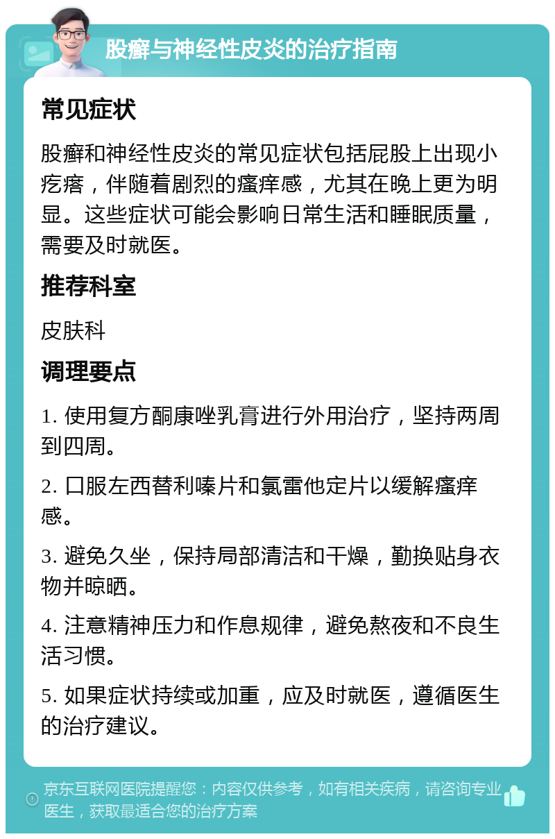 股癣与神经性皮炎的治疗指南 常见症状 股癣和神经性皮炎的常见症状包括屁股上出现小疙瘩，伴随着剧烈的瘙痒感，尤其在晚上更为明显。这些症状可能会影响日常生活和睡眠质量，需要及时就医。 推荐科室 皮肤科 调理要点 1. 使用复方酮康唑乳膏进行外用治疗，坚持两周到四周。 2. 口服左西替利嗪片和氯雷他定片以缓解瘙痒感。 3. 避免久坐，保持局部清洁和干燥，勤换贴身衣物并晾晒。 4. 注意精神压力和作息规律，避免熬夜和不良生活习惯。 5. 如果症状持续或加重，应及时就医，遵循医生的治疗建议。