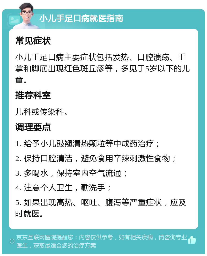 小儿手足口病就医指南 常见症状 小儿手足口病主要症状包括发热、口腔溃疡、手掌和脚底出现红色斑丘疹等，多见于5岁以下的儿童。 推荐科室 儿科或传染科。 调理要点 1. 给予小儿豉翘清热颗粒等中成药治疗； 2. 保持口腔清洁，避免食用辛辣刺激性食物； 3. 多喝水，保持室内空气流通； 4. 注意个人卫生，勤洗手； 5. 如果出现高热、呕吐、腹泻等严重症状，应及时就医。