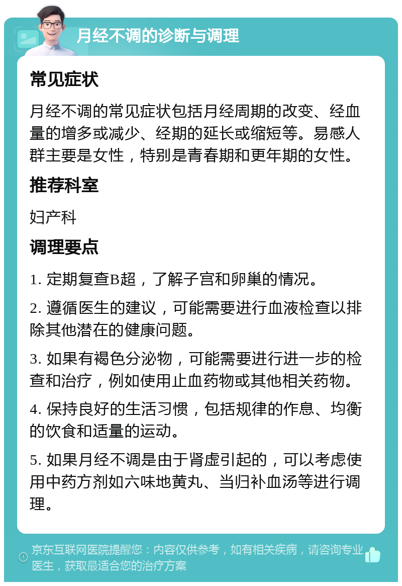 月经不调的诊断与调理 常见症状 月经不调的常见症状包括月经周期的改变、经血量的增多或减少、经期的延长或缩短等。易感人群主要是女性，特别是青春期和更年期的女性。 推荐科室 妇产科 调理要点 1. 定期复查B超，了解子宫和卵巢的情况。 2. 遵循医生的建议，可能需要进行血液检查以排除其他潜在的健康问题。 3. 如果有褐色分泌物，可能需要进行进一步的检查和治疗，例如使用止血药物或其他相关药物。 4. 保持良好的生活习惯，包括规律的作息、均衡的饮食和适量的运动。 5. 如果月经不调是由于肾虚引起的，可以考虑使用中药方剂如六味地黄丸、当归补血汤等进行调理。