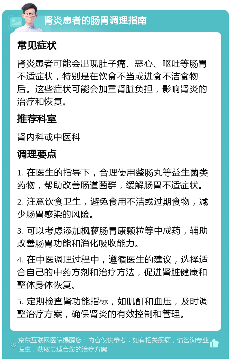 肾炎患者的肠胃调理指南 常见症状 肾炎患者可能会出现肚子痛、恶心、呕吐等肠胃不适症状，特别是在饮食不当或进食不洁食物后。这些症状可能会加重肾脏负担，影响肾炎的治疗和恢复。 推荐科室 肾内科或中医科 调理要点 1. 在医生的指导下，合理使用整肠丸等益生菌类药物，帮助改善肠道菌群，缓解肠胃不适症状。 2. 注意饮食卫生，避免食用不洁或过期食物，减少肠胃感染的风险。 3. 可以考虑添加枫蓼肠胃康颗粒等中成药，辅助改善肠胃功能和消化吸收能力。 4. 在中医调理过程中，遵循医生的建议，选择适合自己的中药方剂和治疗方法，促进肾脏健康和整体身体恢复。 5. 定期检查肾功能指标，如肌酐和血压，及时调整治疗方案，确保肾炎的有效控制和管理。