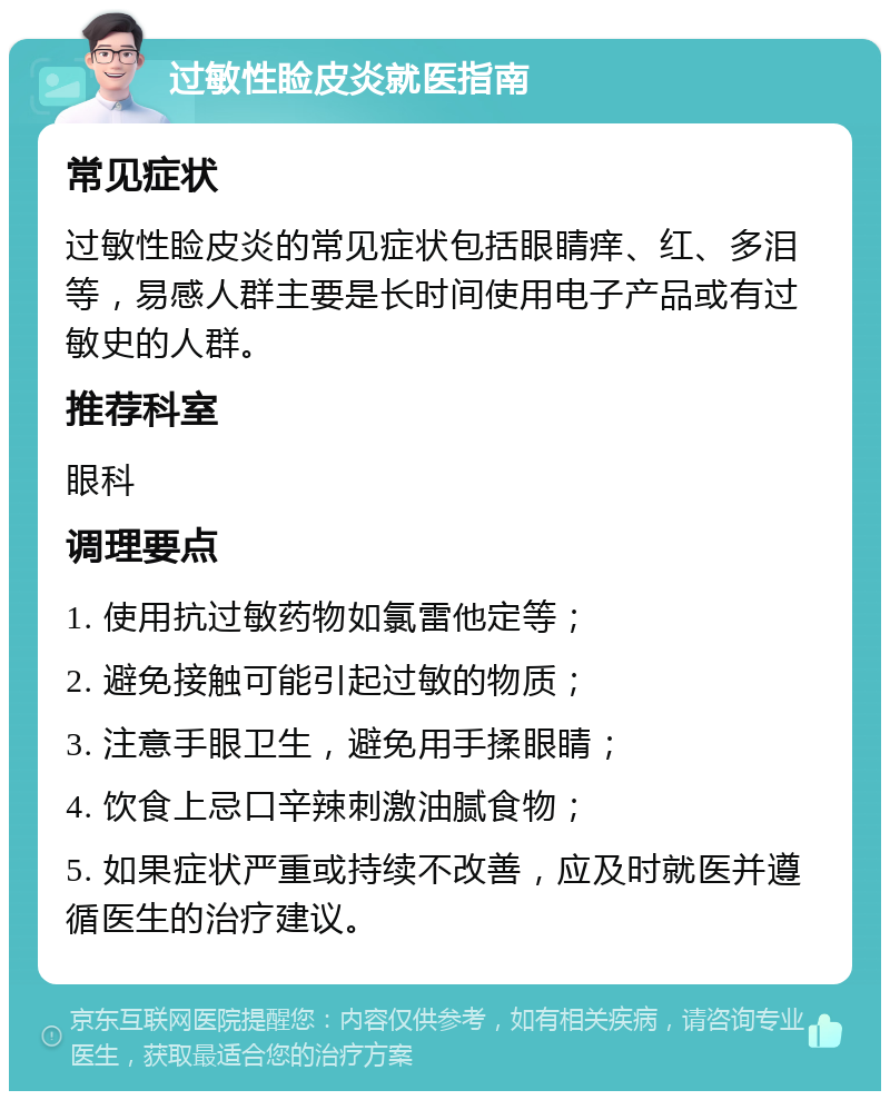 过敏性睑皮炎就医指南 常见症状 过敏性睑皮炎的常见症状包括眼睛痒、红、多泪等，易感人群主要是长时间使用电子产品或有过敏史的人群。 推荐科室 眼科 调理要点 1. 使用抗过敏药物如氯雷他定等； 2. 避免接触可能引起过敏的物质； 3. 注意手眼卫生，避免用手揉眼睛； 4. 饮食上忌口辛辣刺激油腻食物； 5. 如果症状严重或持续不改善，应及时就医并遵循医生的治疗建议。