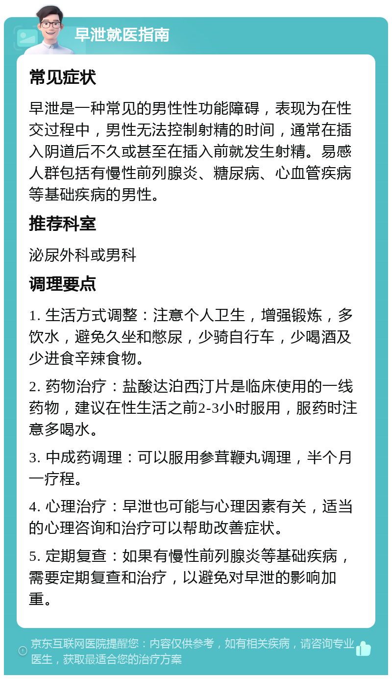 早泄就医指南 常见症状 早泄是一种常见的男性性功能障碍，表现为在性交过程中，男性无法控制射精的时间，通常在插入阴道后不久或甚至在插入前就发生射精。易感人群包括有慢性前列腺炎、糖尿病、心血管疾病等基础疾病的男性。 推荐科室 泌尿外科或男科 调理要点 1. 生活方式调整：注意个人卫生，增强锻炼，多饮水，避免久坐和憋尿，少骑自行车，少喝酒及少进食辛辣食物。 2. 药物治疗：盐酸达泊西汀片是临床使用的一线药物，建议在性生活之前2-3小时服用，服药时注意多喝水。 3. 中成药调理：可以服用参茸鞭丸调理，半个月一疗程。 4. 心理治疗：早泄也可能与心理因素有关，适当的心理咨询和治疗可以帮助改善症状。 5. 定期复查：如果有慢性前列腺炎等基础疾病，需要定期复查和治疗，以避免对早泄的影响加重。