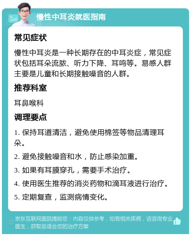 慢性中耳炎就医指南 常见症状 慢性中耳炎是一种长期存在的中耳炎症，常见症状包括耳朵流脓、听力下降、耳鸣等。易感人群主要是儿童和长期接触噪音的人群。 推荐科室 耳鼻喉科 调理要点 1. 保持耳道清洁，避免使用棉签等物品清理耳朵。 2. 避免接触噪音和水，防止感染加重。 3. 如果有耳膜穿孔，需要手术治疗。 4. 使用医生推荐的消炎药物和滴耳液进行治疗。 5. 定期复查，监测病情变化。