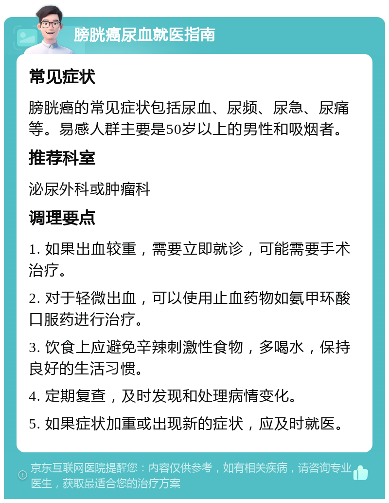 膀胱癌尿血就医指南 常见症状 膀胱癌的常见症状包括尿血、尿频、尿急、尿痛等。易感人群主要是50岁以上的男性和吸烟者。 推荐科室 泌尿外科或肿瘤科 调理要点 1. 如果出血较重，需要立即就诊，可能需要手术治疗。 2. 对于轻微出血，可以使用止血药物如氨甲环酸口服药进行治疗。 3. 饮食上应避免辛辣刺激性食物，多喝水，保持良好的生活习惯。 4. 定期复查，及时发现和处理病情变化。 5. 如果症状加重或出现新的症状，应及时就医。