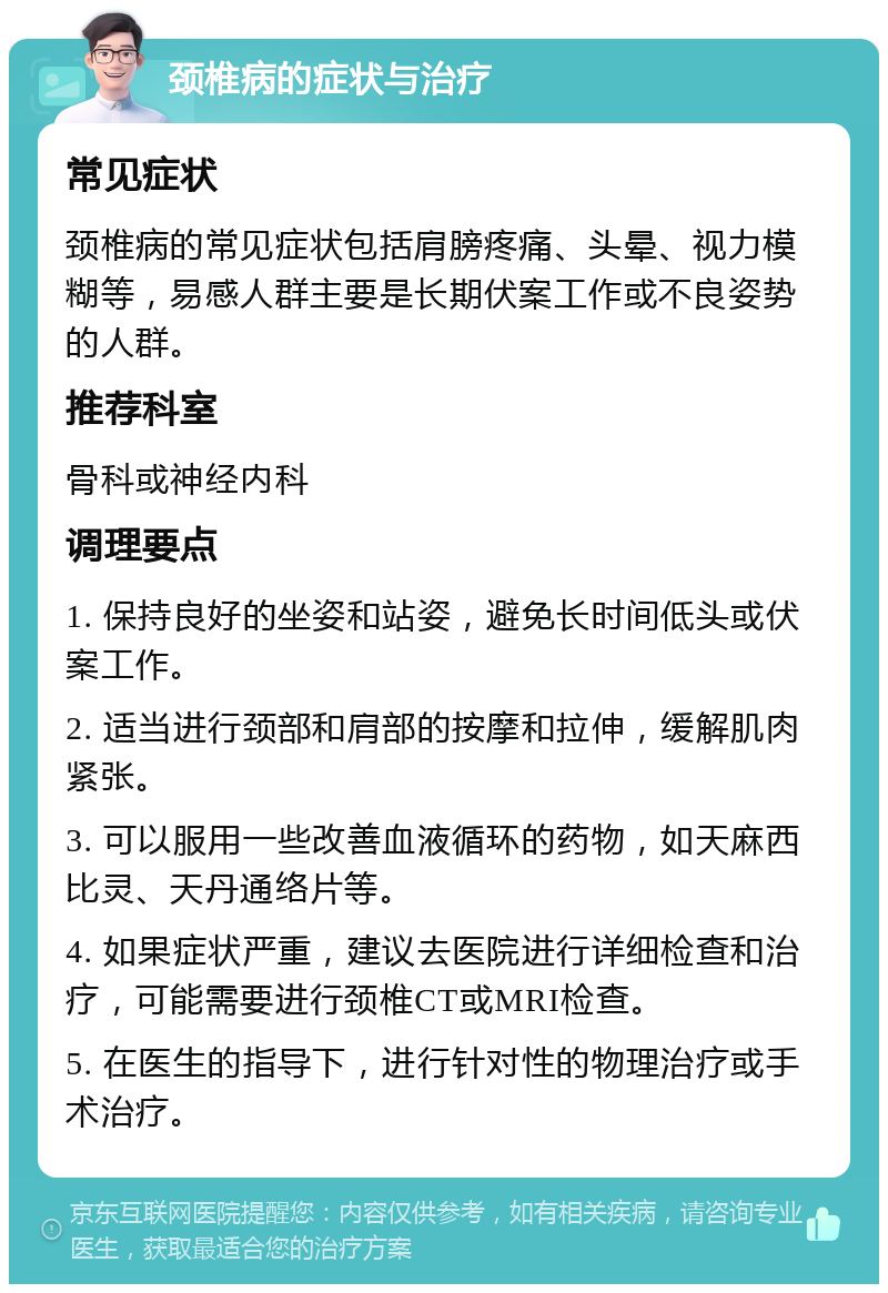 颈椎病的症状与治疗 常见症状 颈椎病的常见症状包括肩膀疼痛、头晕、视力模糊等，易感人群主要是长期伏案工作或不良姿势的人群。 推荐科室 骨科或神经内科 调理要点 1. 保持良好的坐姿和站姿，避免长时间低头或伏案工作。 2. 适当进行颈部和肩部的按摩和拉伸，缓解肌肉紧张。 3. 可以服用一些改善血液循环的药物，如天麻西比灵、天丹通络片等。 4. 如果症状严重，建议去医院进行详细检查和治疗，可能需要进行颈椎CT或MRI检查。 5. 在医生的指导下，进行针对性的物理治疗或手术治疗。