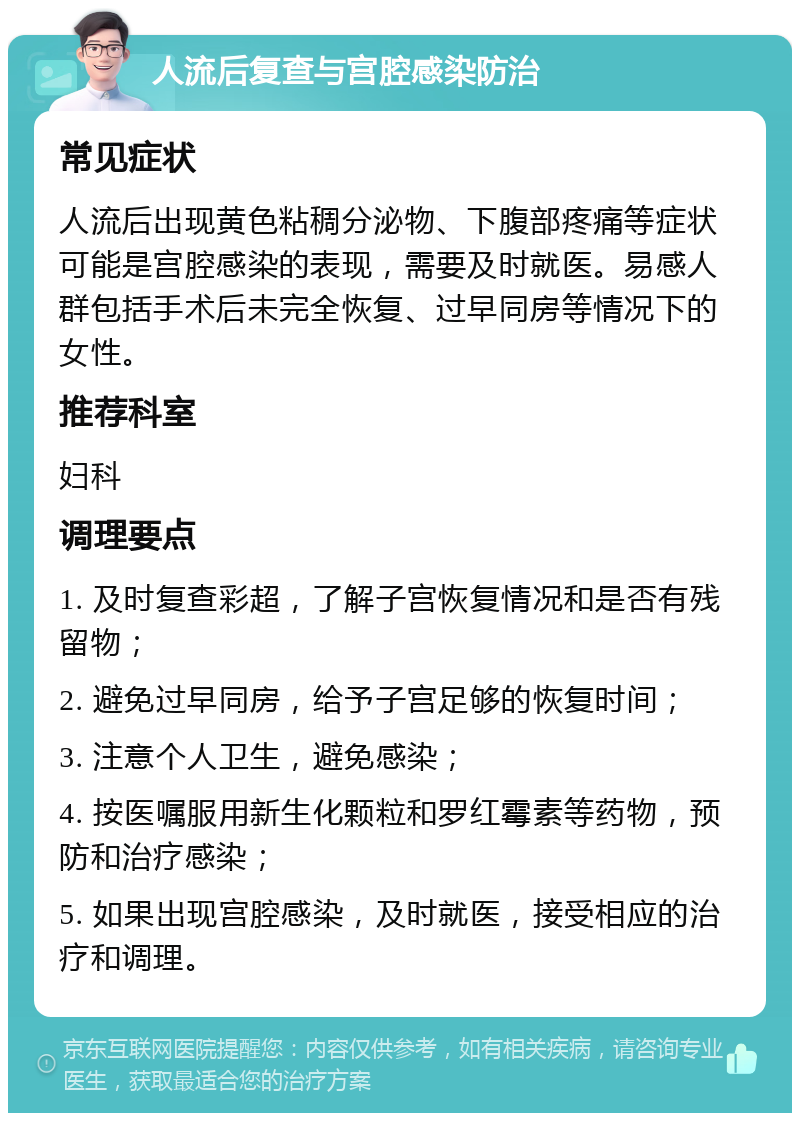 人流后复查与宫腔感染防治 常见症状 人流后出现黄色粘稠分泌物、下腹部疼痛等症状可能是宫腔感染的表现，需要及时就医。易感人群包括手术后未完全恢复、过早同房等情况下的女性。 推荐科室 妇科 调理要点 1. 及时复查彩超，了解子宫恢复情况和是否有残留物； 2. 避免过早同房，给予子宫足够的恢复时间； 3. 注意个人卫生，避免感染； 4. 按医嘱服用新生化颗粒和罗红霉素等药物，预防和治疗感染； 5. 如果出现宫腔感染，及时就医，接受相应的治疗和调理。