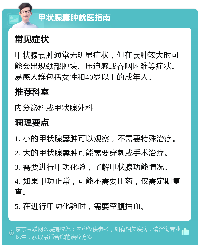 甲状腺囊肿就医指南 常见症状 甲状腺囊肿通常无明显症状，但在囊肿较大时可能会出现颈部肿块、压迫感或吞咽困难等症状。易感人群包括女性和40岁以上的成年人。 推荐科室 内分泌科或甲状腺外科 调理要点 1. 小的甲状腺囊肿可以观察，不需要特殊治疗。 2. 大的甲状腺囊肿可能需要穿刺或手术治疗。 3. 需要进行甲功化验，了解甲状腺功能情况。 4. 如果甲功正常，可能不需要用药，仅需定期复查。 5. 在进行甲功化验时，需要空腹抽血。