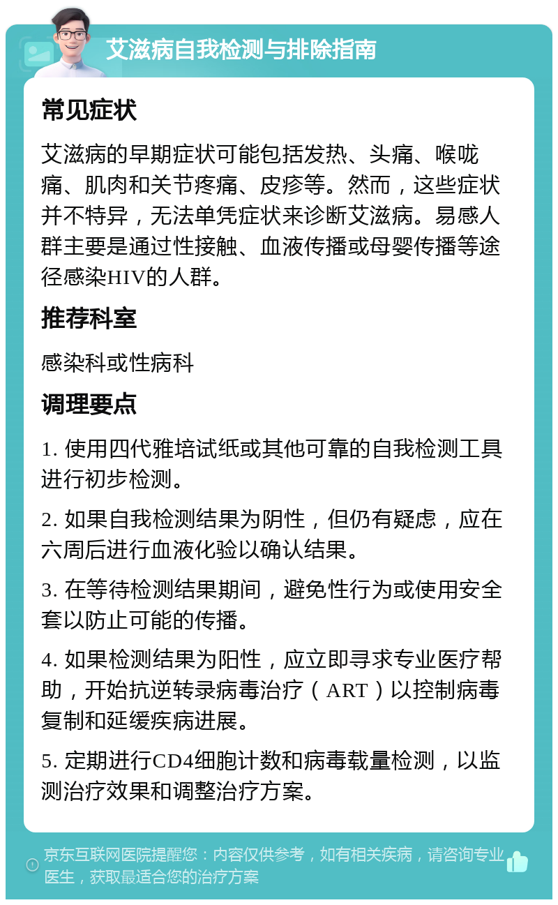 艾滋病自我检测与排除指南 常见症状 艾滋病的早期症状可能包括发热、头痛、喉咙痛、肌肉和关节疼痛、皮疹等。然而，这些症状并不特异，无法单凭症状来诊断艾滋病。易感人群主要是通过性接触、血液传播或母婴传播等途径感染HIV的人群。 推荐科室 感染科或性病科 调理要点 1. 使用四代雅培试纸或其他可靠的自我检测工具进行初步检测。 2. 如果自我检测结果为阴性，但仍有疑虑，应在六周后进行血液化验以确认结果。 3. 在等待检测结果期间，避免性行为或使用安全套以防止可能的传播。 4. 如果检测结果为阳性，应立即寻求专业医疗帮助，开始抗逆转录病毒治疗（ART）以控制病毒复制和延缓疾病进展。 5. 定期进行CD4细胞计数和病毒载量检测，以监测治疗效果和调整治疗方案。