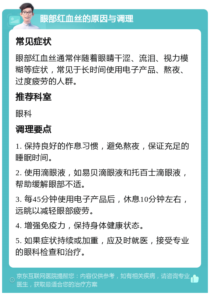 眼部红血丝的原因与调理 常见症状 眼部红血丝通常伴随着眼睛干涩、流泪、视力模糊等症状，常见于长时间使用电子产品、熬夜、过度疲劳的人群。 推荐科室 眼科 调理要点 1. 保持良好的作息习惯，避免熬夜，保证充足的睡眠时间。 2. 使用滴眼液，如易贝滴眼液和托百士滴眼液，帮助缓解眼部不适。 3. 每45分钟使用电子产品后，休息10分钟左右，远眺以减轻眼部疲劳。 4. 增强免疫力，保持身体健康状态。 5. 如果症状持续或加重，应及时就医，接受专业的眼科检查和治疗。