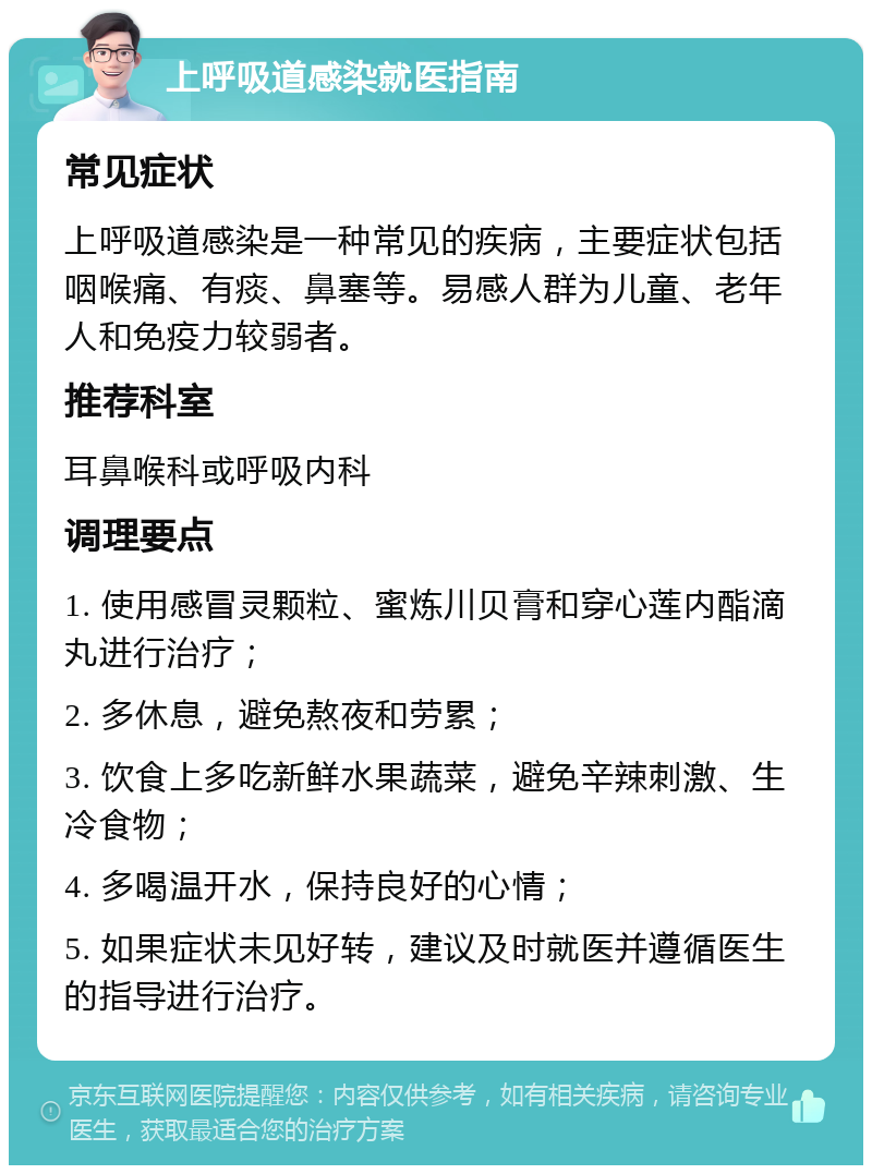 上呼吸道感染就医指南 常见症状 上呼吸道感染是一种常见的疾病，主要症状包括咽喉痛、有痰、鼻塞等。易感人群为儿童、老年人和免疫力较弱者。 推荐科室 耳鼻喉科或呼吸内科 调理要点 1. 使用感冒灵颗粒、蜜炼川贝膏和穿心莲内酯滴丸进行治疗； 2. 多休息，避免熬夜和劳累； 3. 饮食上多吃新鲜水果蔬菜，避免辛辣刺激、生冷食物； 4. 多喝温开水，保持良好的心情； 5. 如果症状未见好转，建议及时就医并遵循医生的指导进行治疗。