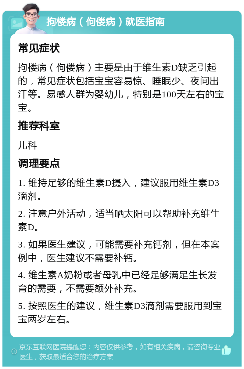 拘楼病（佝偻病）就医指南 常见症状 拘楼病（佝偻病）主要是由于维生素D缺乏引起的，常见症状包括宝宝容易惊、睡眠少、夜间出汗等。易感人群为婴幼儿，特别是100天左右的宝宝。 推荐科室 儿科 调理要点 1. 维持足够的维生素D摄入，建议服用维生素D3滴剂。 2. 注意户外活动，适当晒太阳可以帮助补充维生素D。 3. 如果医生建议，可能需要补充钙剂，但在本案例中，医生建议不需要补钙。 4. 维生素A奶粉或者母乳中已经足够满足生长发育的需要，不需要额外补充。 5. 按照医生的建议，维生素D3滴剂需要服用到宝宝两岁左右。