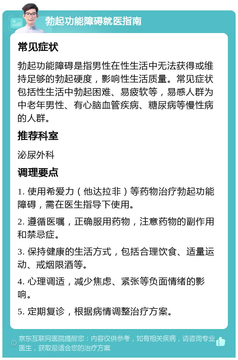 勃起功能障碍就医指南 常见症状 勃起功能障碍是指男性在性生活中无法获得或维持足够的勃起硬度，影响性生活质量。常见症状包括性生活中勃起困难、易疲软等，易感人群为中老年男性、有心脑血管疾病、糖尿病等慢性病的人群。 推荐科室 泌尿外科 调理要点 1. 使用希爱力（他达拉非）等药物治疗勃起功能障碍，需在医生指导下使用。 2. 遵循医嘱，正确服用药物，注意药物的副作用和禁忌症。 3. 保持健康的生活方式，包括合理饮食、适量运动、戒烟限酒等。 4. 心理调适，减少焦虑、紧张等负面情绪的影响。 5. 定期复诊，根据病情调整治疗方案。