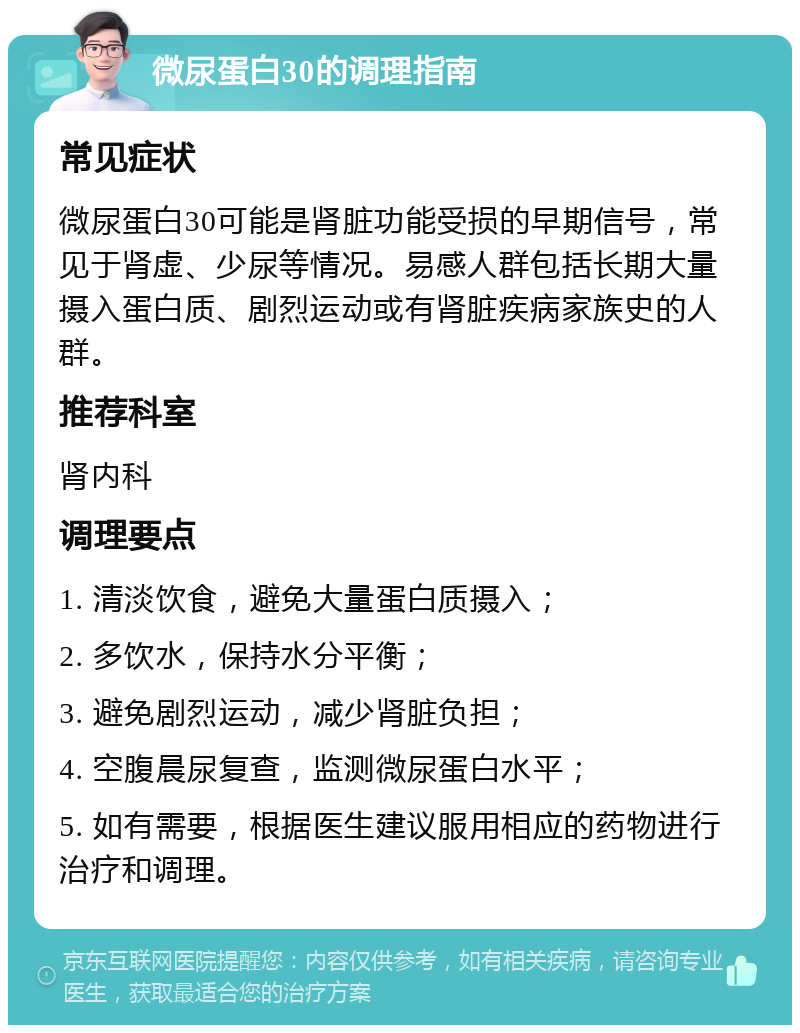 微尿蛋白30的调理指南 常见症状 微尿蛋白30可能是肾脏功能受损的早期信号，常见于肾虚、少尿等情况。易感人群包括长期大量摄入蛋白质、剧烈运动或有肾脏疾病家族史的人群。 推荐科室 肾内科 调理要点 1. 清淡饮食，避免大量蛋白质摄入； 2. 多饮水，保持水分平衡； 3. 避免剧烈运动，减少肾脏负担； 4. 空腹晨尿复查，监测微尿蛋白水平； 5. 如有需要，根据医生建议服用相应的药物进行治疗和调理。