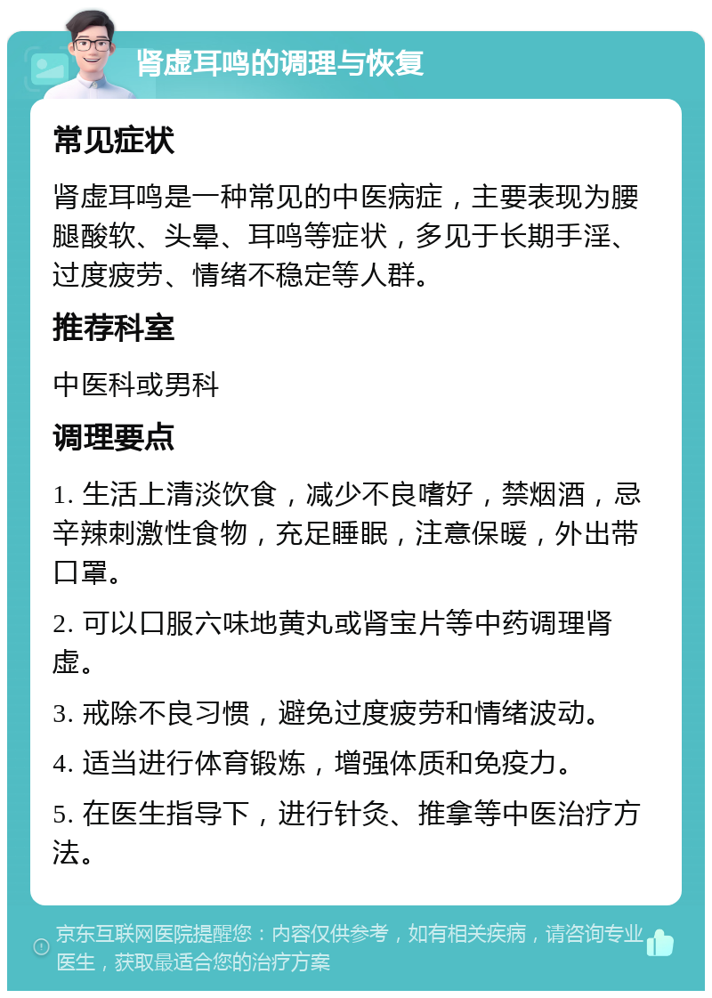 肾虚耳鸣的调理与恢复 常见症状 肾虚耳鸣是一种常见的中医病症，主要表现为腰腿酸软、头晕、耳鸣等症状，多见于长期手淫、过度疲劳、情绪不稳定等人群。 推荐科室 中医科或男科 调理要点 1. 生活上清淡饮食，减少不良嗜好，禁烟酒，忌辛辣刺激性食物，充足睡眠，注意保暖，外出带口罩。 2. 可以口服六味地黄丸或肾宝片等中药调理肾虚。 3. 戒除不良习惯，避免过度疲劳和情绪波动。 4. 适当进行体育锻炼，增强体质和免疫力。 5. 在医生指导下，进行针灸、推拿等中医治疗方法。