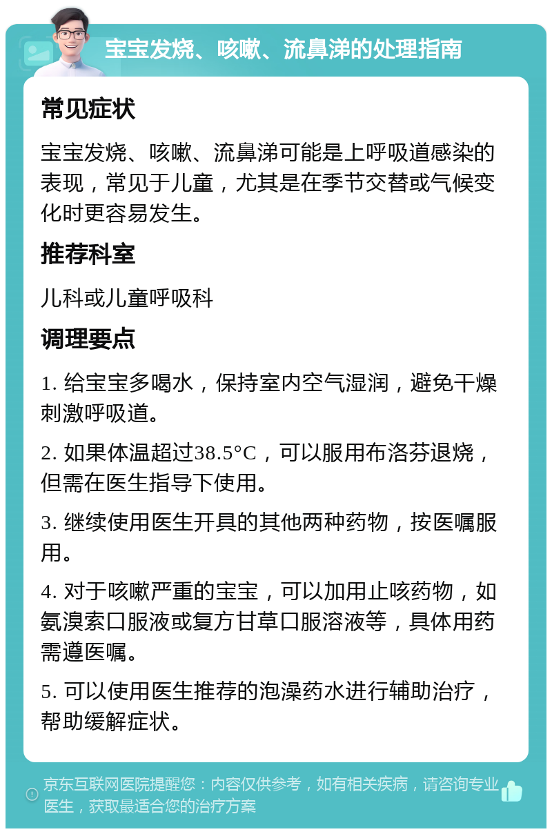 宝宝发烧、咳嗽、流鼻涕的处理指南 常见症状 宝宝发烧、咳嗽、流鼻涕可能是上呼吸道感染的表现，常见于儿童，尤其是在季节交替或气候变化时更容易发生。 推荐科室 儿科或儿童呼吸科 调理要点 1. 给宝宝多喝水，保持室内空气湿润，避免干燥刺激呼吸道。 2. 如果体温超过38.5°C，可以服用布洛芬退烧，但需在医生指导下使用。 3. 继续使用医生开具的其他两种药物，按医嘱服用。 4. 对于咳嗽严重的宝宝，可以加用止咳药物，如氨溴索口服液或复方甘草口服溶液等，具体用药需遵医嘱。 5. 可以使用医生推荐的泡澡药水进行辅助治疗，帮助缓解症状。