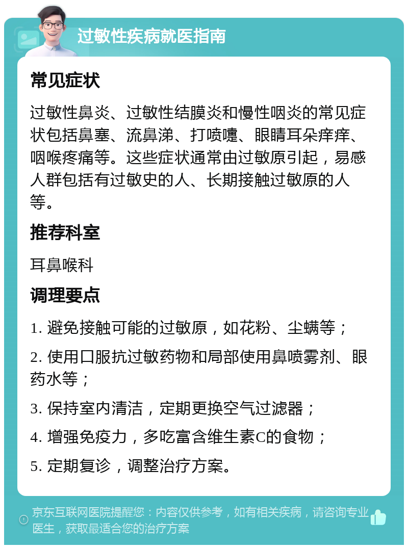 过敏性疾病就医指南 常见症状 过敏性鼻炎、过敏性结膜炎和慢性咽炎的常见症状包括鼻塞、流鼻涕、打喷嚏、眼睛耳朵痒痒、咽喉疼痛等。这些症状通常由过敏原引起，易感人群包括有过敏史的人、长期接触过敏原的人等。 推荐科室 耳鼻喉科 调理要点 1. 避免接触可能的过敏原，如花粉、尘螨等； 2. 使用口服抗过敏药物和局部使用鼻喷雾剂、眼药水等； 3. 保持室内清洁，定期更换空气过滤器； 4. 增强免疫力，多吃富含维生素C的食物； 5. 定期复诊，调整治疗方案。