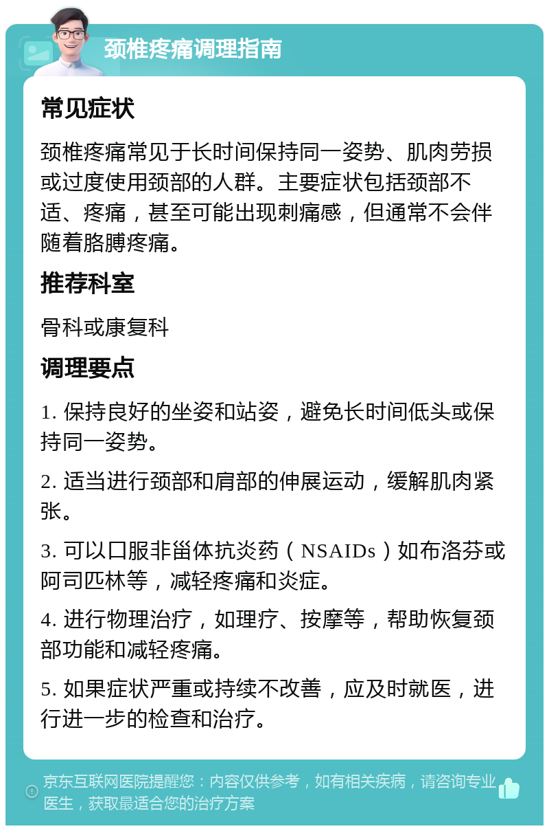 颈椎疼痛调理指南 常见症状 颈椎疼痛常见于长时间保持同一姿势、肌肉劳损或过度使用颈部的人群。主要症状包括颈部不适、疼痛，甚至可能出现刺痛感，但通常不会伴随着胳膊疼痛。 推荐科室 骨科或康复科 调理要点 1. 保持良好的坐姿和站姿，避免长时间低头或保持同一姿势。 2. 适当进行颈部和肩部的伸展运动，缓解肌肉紧张。 3. 可以口服非甾体抗炎药（NSAIDs）如布洛芬或阿司匹林等，减轻疼痛和炎症。 4. 进行物理治疗，如理疗、按摩等，帮助恢复颈部功能和减轻疼痛。 5. 如果症状严重或持续不改善，应及时就医，进行进一步的检查和治疗。