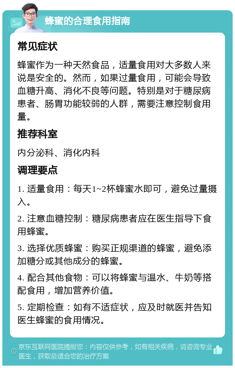 蜂蜜的合理食用指南 常见症状 蜂蜜作为一种天然食品，适量食用对大多数人来说是安全的。然而，如果过量食用，可能会导致血糖升高、消化不良等问题。特别是对于糖尿病患者、肠胃功能较弱的人群，需要注意控制食用量。 推荐科室 内分泌科、消化内科 调理要点 1. 适量食用：每天1~2杯蜂蜜水即可，避免过量摄入。 2. 注意血糖控制：糖尿病患者应在医生指导下食用蜂蜜。 3. 选择优质蜂蜜：购买正规渠道的蜂蜜，避免添加糖分或其他成分的蜂蜜。 4. 配合其他食物：可以将蜂蜜与温水、牛奶等搭配食用，增加营养价值。 5. 定期检查：如有不适症状，应及时就医并告知医生蜂蜜的食用情况。