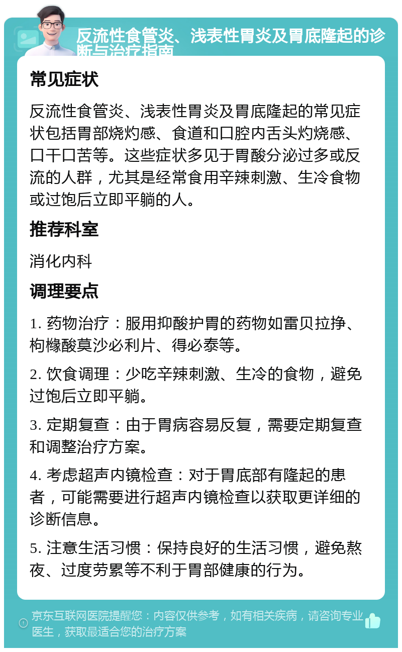 反流性食管炎、浅表性胃炎及胃底隆起的诊断与治疗指南 常见症状 反流性食管炎、浅表性胃炎及胃底隆起的常见症状包括胃部烧灼感、食道和口腔内舌头灼烧感、口干口苦等。这些症状多见于胃酸分泌过多或反流的人群，尤其是经常食用辛辣刺激、生冷食物或过饱后立即平躺的人。 推荐科室 消化内科 调理要点 1. 药物治疗：服用抑酸护胃的药物如雷贝拉挣、枸橼酸莫沙必利片、得必泰等。 2. 饮食调理：少吃辛辣刺激、生冷的食物，避免过饱后立即平躺。 3. 定期复查：由于胃病容易反复，需要定期复查和调整治疗方案。 4. 考虑超声内镜检查：对于胃底部有隆起的患者，可能需要进行超声内镜检查以获取更详细的诊断信息。 5. 注意生活习惯：保持良好的生活习惯，避免熬夜、过度劳累等不利于胃部健康的行为。