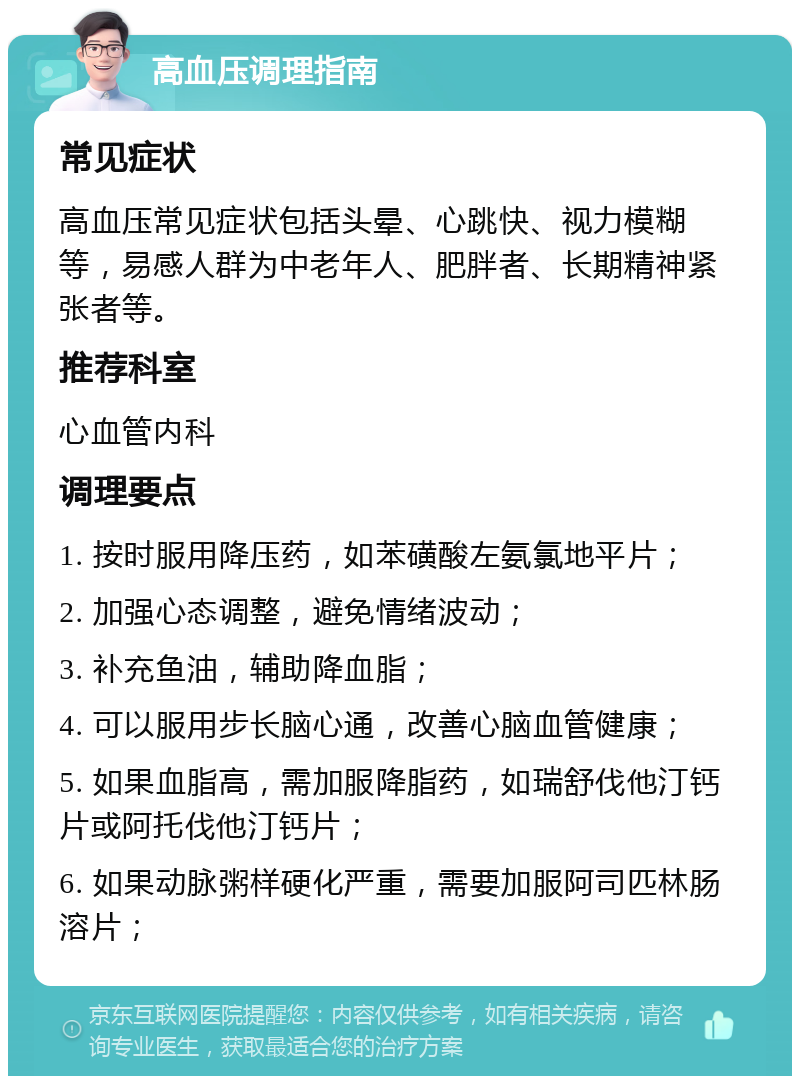 高血压调理指南 常见症状 高血压常见症状包括头晕、心跳快、视力模糊等，易感人群为中老年人、肥胖者、长期精神紧张者等。 推荐科室 心血管内科 调理要点 1. 按时服用降压药，如苯磺酸左氨氯地平片； 2. 加强心态调整，避免情绪波动； 3. 补充鱼油，辅助降血脂； 4. 可以服用步长脑心通，改善心脑血管健康； 5. 如果血脂高，需加服降脂药，如瑞舒伐他汀钙片或阿托伐他汀钙片； 6. 如果动脉粥样硬化严重，需要加服阿司匹林肠溶片；