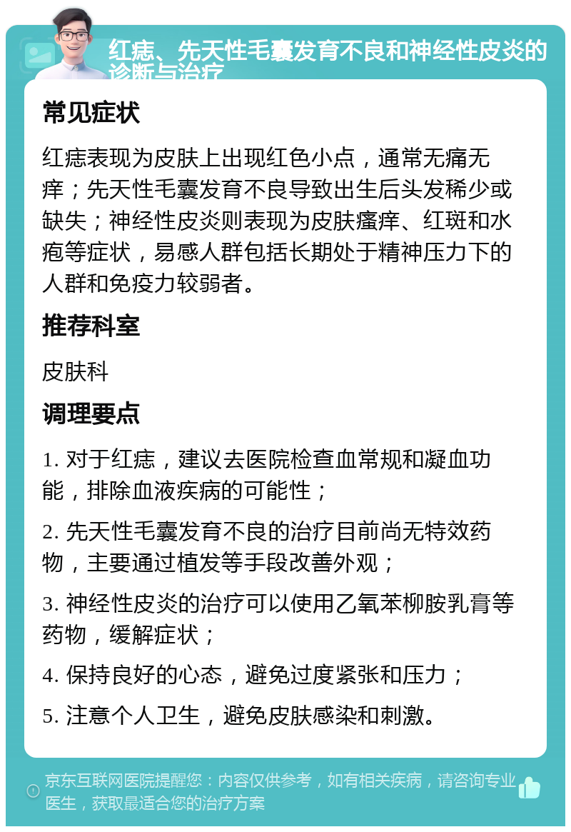 红痣、先天性毛囊发育不良和神经性皮炎的诊断与治疗 常见症状 红痣表现为皮肤上出现红色小点，通常无痛无痒；先天性毛囊发育不良导致出生后头发稀少或缺失；神经性皮炎则表现为皮肤瘙痒、红斑和水疱等症状，易感人群包括长期处于精神压力下的人群和免疫力较弱者。 推荐科室 皮肤科 调理要点 1. 对于红痣，建议去医院检查血常规和凝血功能，排除血液疾病的可能性； 2. 先天性毛囊发育不良的治疗目前尚无特效药物，主要通过植发等手段改善外观； 3. 神经性皮炎的治疗可以使用乙氧苯柳胺乳膏等药物，缓解症状； 4. 保持良好的心态，避免过度紧张和压力； 5. 注意个人卫生，避免皮肤感染和刺激。