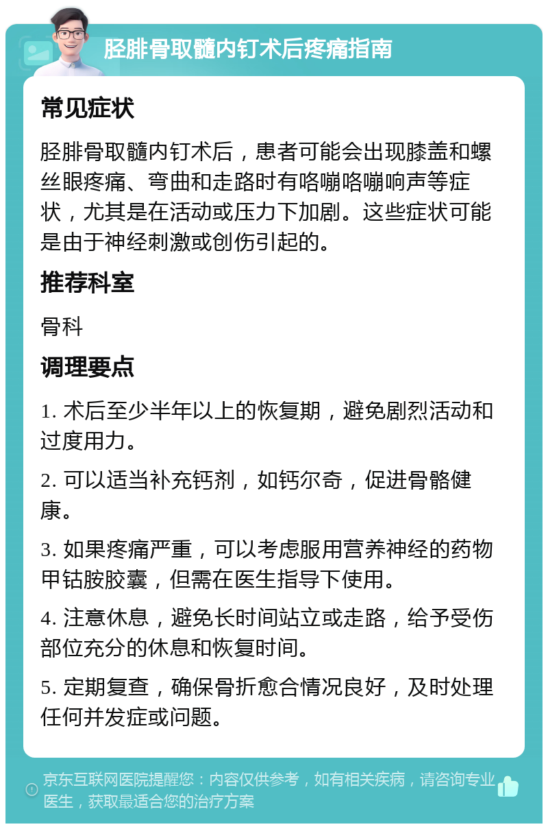 胫腓骨取髓内钉术后疼痛指南 常见症状 胫腓骨取髓内钉术后，患者可能会出现膝盖和螺丝眼疼痛、弯曲和走路时有咯嘣咯嘣响声等症状，尤其是在活动或压力下加剧。这些症状可能是由于神经刺激或创伤引起的。 推荐科室 骨科 调理要点 1. 术后至少半年以上的恢复期，避免剧烈活动和过度用力。 2. 可以适当补充钙剂，如钙尔奇，促进骨骼健康。 3. 如果疼痛严重，可以考虑服用营养神经的药物甲钴胺胶囊，但需在医生指导下使用。 4. 注意休息，避免长时间站立或走路，给予受伤部位充分的休息和恢复时间。 5. 定期复查，确保骨折愈合情况良好，及时处理任何并发症或问题。