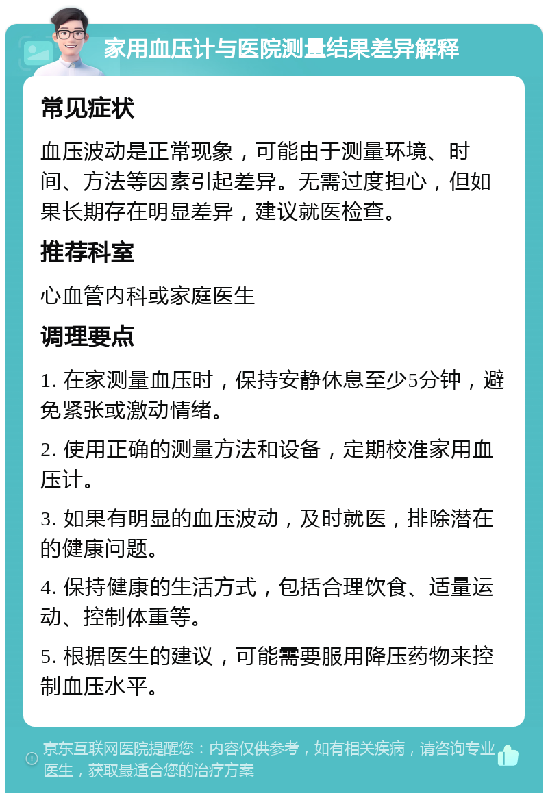 家用血压计与医院测量结果差异解释 常见症状 血压波动是正常现象，可能由于测量环境、时间、方法等因素引起差异。无需过度担心，但如果长期存在明显差异，建议就医检查。 推荐科室 心血管内科或家庭医生 调理要点 1. 在家测量血压时，保持安静休息至少5分钟，避免紧张或激动情绪。 2. 使用正确的测量方法和设备，定期校准家用血压计。 3. 如果有明显的血压波动，及时就医，排除潜在的健康问题。 4. 保持健康的生活方式，包括合理饮食、适量运动、控制体重等。 5. 根据医生的建议，可能需要服用降压药物来控制血压水平。