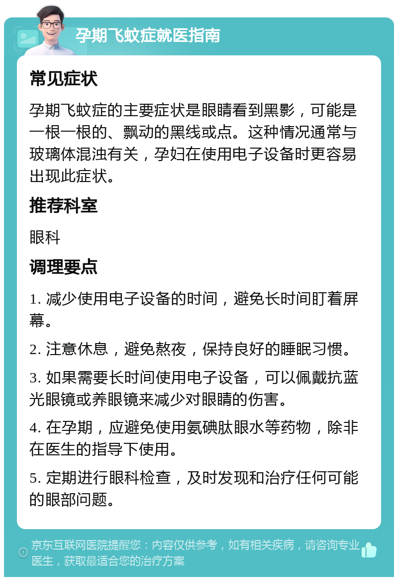 孕期飞蚊症就医指南 常见症状 孕期飞蚊症的主要症状是眼睛看到黑影，可能是一根一根的、飘动的黑线或点。这种情况通常与玻璃体混浊有关，孕妇在使用电子设备时更容易出现此症状。 推荐科室 眼科 调理要点 1. 减少使用电子设备的时间，避免长时间盯着屏幕。 2. 注意休息，避免熬夜，保持良好的睡眠习惯。 3. 如果需要长时间使用电子设备，可以佩戴抗蓝光眼镜或养眼镜来减少对眼睛的伤害。 4. 在孕期，应避免使用氨碘肽眼水等药物，除非在医生的指导下使用。 5. 定期进行眼科检查，及时发现和治疗任何可能的眼部问题。