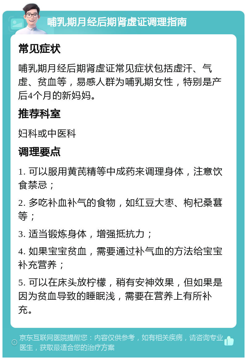 哺乳期月经后期肾虚证调理指南 常见症状 哺乳期月经后期肾虚证常见症状包括虚汗、气虚、贫血等，易感人群为哺乳期女性，特别是产后4个月的新妈妈。 推荐科室 妇科或中医科 调理要点 1. 可以服用黄芪精等中成药来调理身体，注意饮食禁忌； 2. 多吃补血补气的食物，如红豆大枣、枸杞桑葚等； 3. 适当锻炼身体，增强抵抗力； 4. 如果宝宝贫血，需要通过补气血的方法给宝宝补充营养； 5. 可以在床头放柠檬，稍有安神效果，但如果是因为贫血导致的睡眠浅，需要在营养上有所补充。