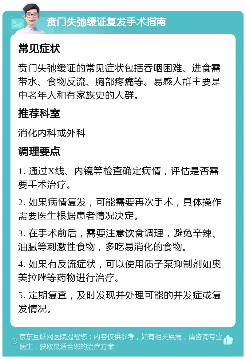 贲门失弛缓证复发手术指南 常见症状 贲门失弛缓证的常见症状包括吞咽困难、进食需带水、食物反流、胸部疼痛等。易感人群主要是中老年人和有家族史的人群。 推荐科室 消化内科或外科 调理要点 1. 通过X线、内镜等检查确定病情，评估是否需要手术治疗。 2. 如果病情复发，可能需要再次手术，具体操作需要医生根据患者情况决定。 3. 在手术前后，需要注意饮食调理，避免辛辣、油腻等刺激性食物，多吃易消化的食物。 4. 如果有反流症状，可以使用质子泵抑制剂如奥美拉唑等药物进行治疗。 5. 定期复查，及时发现并处理可能的并发症或复发情况。