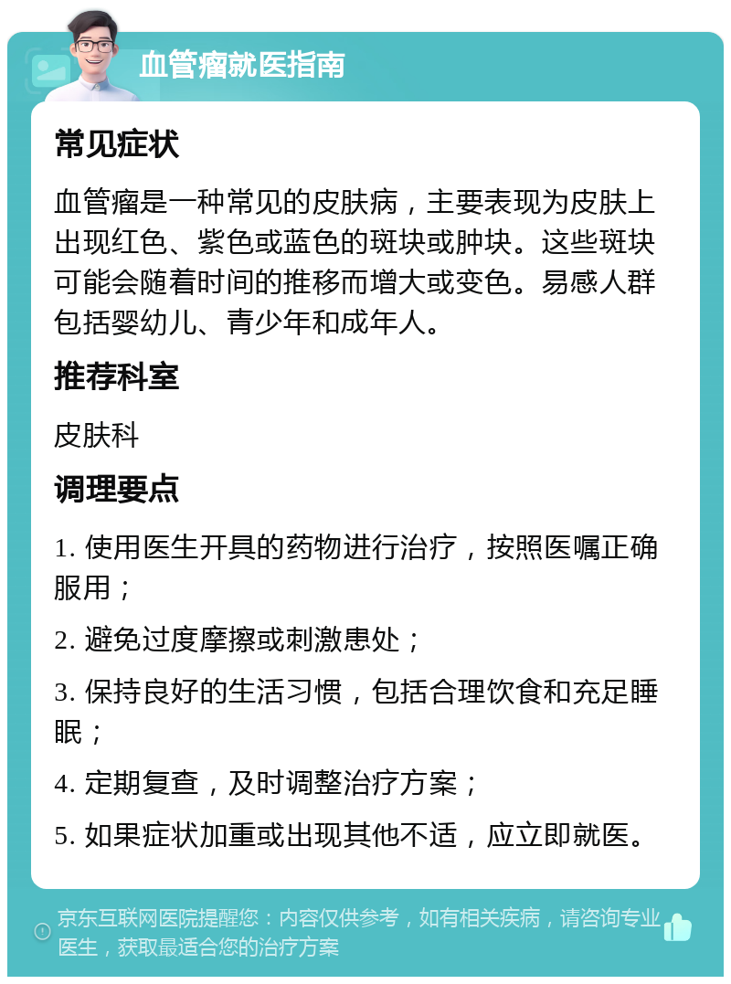 血管瘤就医指南 常见症状 血管瘤是一种常见的皮肤病，主要表现为皮肤上出现红色、紫色或蓝色的斑块或肿块。这些斑块可能会随着时间的推移而增大或变色。易感人群包括婴幼儿、青少年和成年人。 推荐科室 皮肤科 调理要点 1. 使用医生开具的药物进行治疗，按照医嘱正确服用； 2. 避免过度摩擦或刺激患处； 3. 保持良好的生活习惯，包括合理饮食和充足睡眠； 4. 定期复查，及时调整治疗方案； 5. 如果症状加重或出现其他不适，应立即就医。